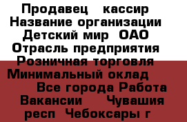 Продавец - кассир › Название организации ­ Детский мир, ОАО › Отрасль предприятия ­ Розничная торговля › Минимальный оклад ­ 25 000 - Все города Работа » Вакансии   . Чувашия респ.,Чебоксары г.